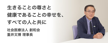 生きることの尊さと健康であることの幸せを、すべての人と共に 社会医療法人　重井文博 理事長